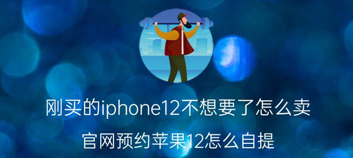 刚买的iphone12不想要了怎么卖 官网预约苹果12怎么自提？